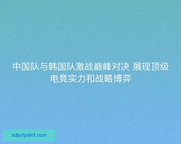 中国队与韩国队激战巅峰对决 展现顶级电竞实力和战略博弈