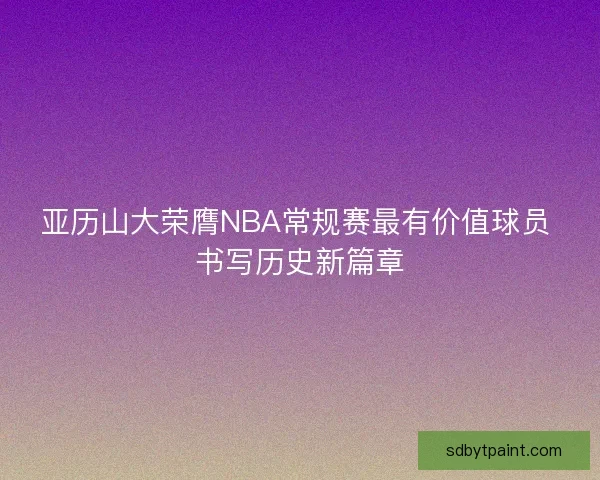 亚历山大荣膺NBA常规赛最有价值球员 书写历史新篇章