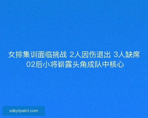 女排集训面临挑战 2人因伤退出 3人缺席 02后小将崭露头角成队中核心