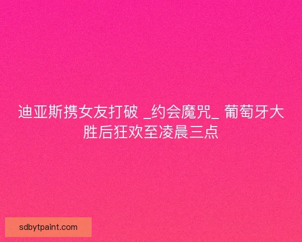 迪亚斯携女友打破 _约会魔咒_ 葡萄牙大胜后狂欢至凌晨三点