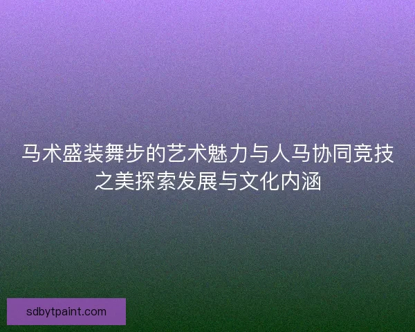 马术盛装舞步的艺术魅力与人马协同竞技之美探索发展与文化内涵