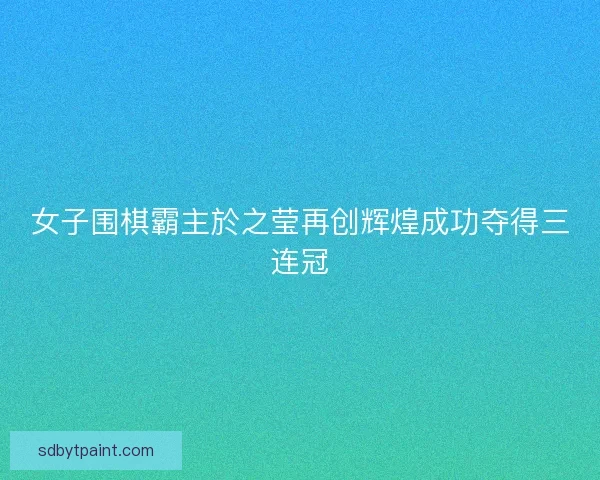 女子围棋霸主於之莹再创辉煌成功夺得三连冠