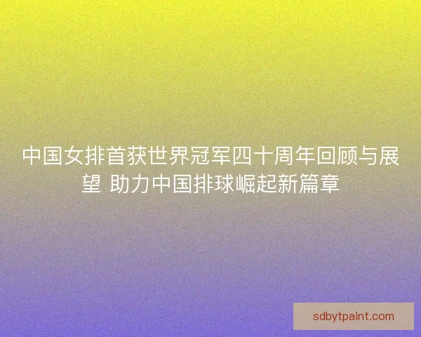 中国女排首获世界冠军四十周年回顾与展望 助力中国排球崛起新篇章