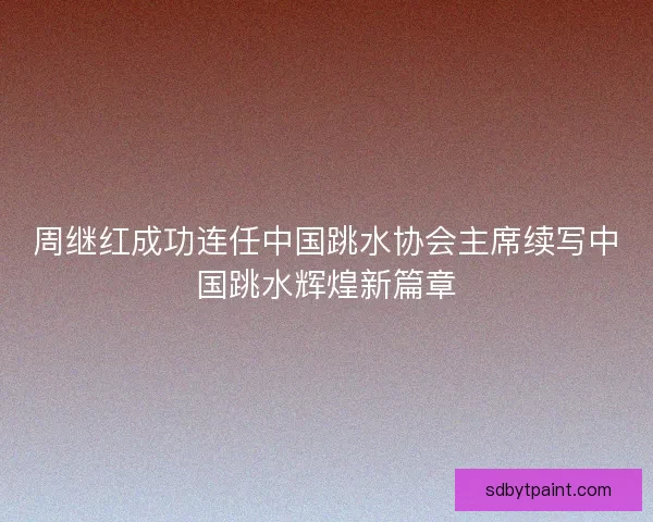 周继红成功连任中国跳水协会主席续写中国跳水辉煌新篇章