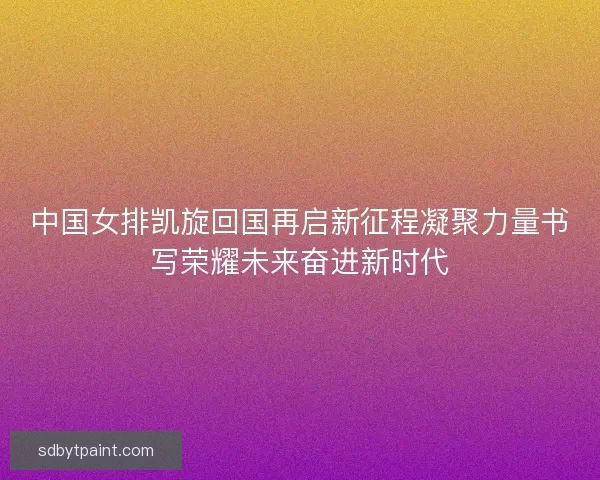 中国女排凯旋回国再启新征程凝聚力量书写荣耀未来奋进新时代