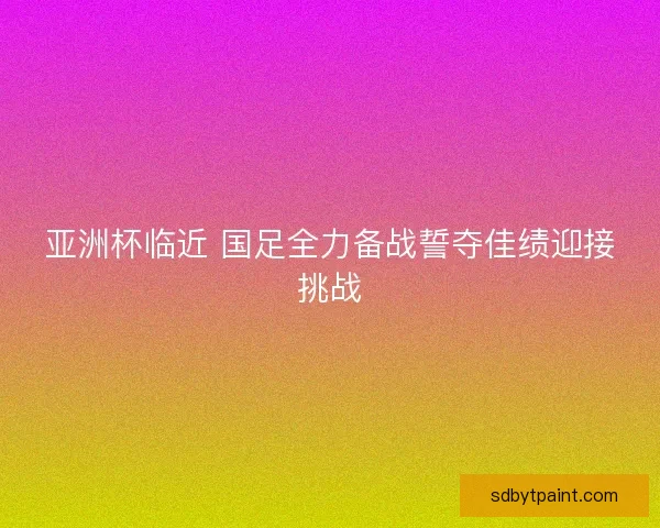 亚洲杯临近 国足全力备战誓夺佳绩迎接挑战