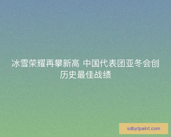冰雪荣耀再攀新高 中国代表团亚冬会创历史最佳战绩