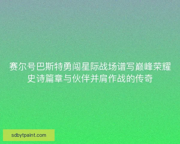 赛尔号巴斯特勇闯星际战场谱写巅峰荣耀史诗篇章与伙伴并肩作战的传奇