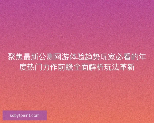 聚焦最新公测网游体验趋势玩家必看的年度热门力作前瞻全面解析玩法革新