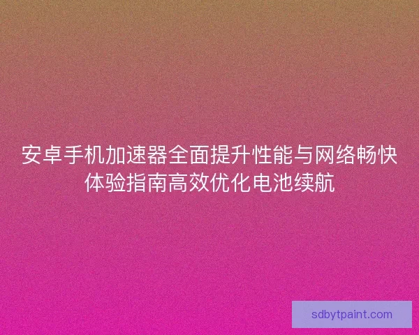 安卓手机加速器全面提升性能与网络畅快体验指南高效优化电池续航