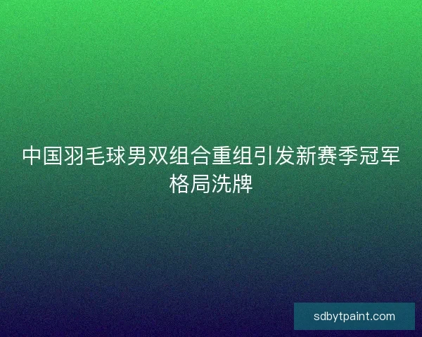 中国羽毛球男双组合重组引发新赛季冠军格局洗牌