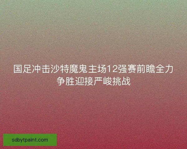 国足冲击沙特魔鬼主场12强赛前瞻全力争胜迎接严峻挑战