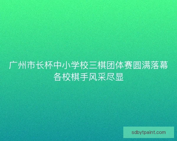 广州市长杯中小学校三棋团体赛圆满落幕各校棋手风采尽显