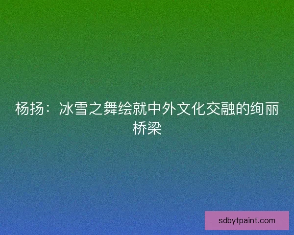 杨扬：冰雪之舞绘就中外文化交融的绚丽桥梁