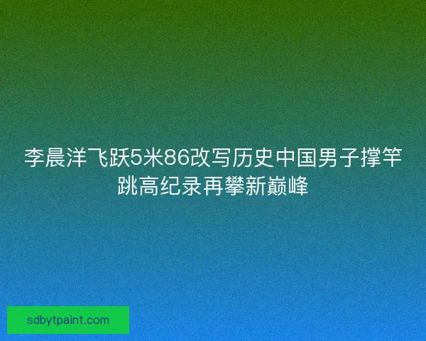 李晨洋飞跃5米86改写历史中国男子撑竿跳高纪录再攀新巅峰