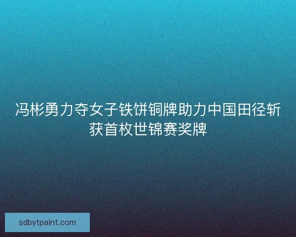 冯彬勇力夺女子铁饼铜牌助力中国田径斩获首枚世锦赛奖牌