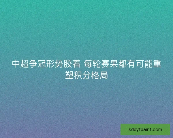中超争冠形势胶着 每轮赛果都有可能重塑积分格局