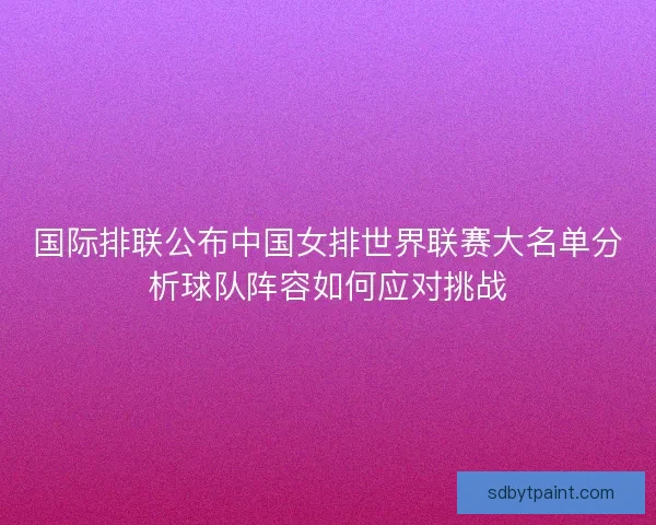 国际排联公布中国女排世界联赛大名单分析球队阵容如何应对挑战